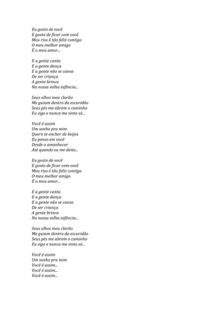 Eu gosto de você
E gosto de ficar com você
Meu riso é tão feliz contigo
O meu melhor amigo
É o meu amor...

E a gente canta
E a gente dança
E a gente não se cansa
De ser criança
A gente brinca
Na nossa velha infância...

Seus olhos meu clarão
Me guiam dentro da escuridão
Seus pés me abrem o caminho
Eu sigo e nunca me sinto só...

Você é assim
Um sonho pra mim
Quero te encher de beijos
Eu penso em você
Desde o amanhecer
Até quando eu me deito...

Eu gosto de você
E gosto de ficar com você
Meu riso é tão feliz contigo
O meu melhor amigo
É o meu amor...

E a gente canta
E a gente dança
E a gente não se cansa
De ser criança
A gente brinca
Na nossa velha infância...

Seus olhos meu clarão
Me guiam dentro da escuridão
Seus pés me abrem o caminho
Eu sigo e nunca me sinto só...

Você é assim
Um sonho pra mim
Você é assim...
Você é assim...
Você é assim...
 