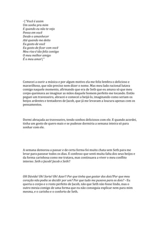 -"Você é assim
Um sonho pra mim
E quando eu não te vejo
Penso em você
Desde o amanhecer
Até quando me deito
Eu gosto de você
Eu gosto de ficar com você
Meu riso é tão feliz contigo
O meu melhor amigo
É o meu amor"




Comecei a ouvir a música e por algum motivo ela me feliz lembra o delicioso e
maravilhoso, que não preciso nem dizer o nome. Mas meu lado racional lutava
comigo naquele momento, afirmando que era de Seth que eu amava só que meu
corpo queimava ao imaginar as mãos daquele homem perfeito me tocando. Então
peguei um travesseiro, abracei e comecei a beijá-lo, imaginando como seriam os
beijos ardentes e tentadores de Jacob, que já me levavam a loucura apenas com os
pensamentos.



Dormi abraçada ao travesseiro, tendo sonhos deliciosos com ele. E quando acordei,
tinha um gosto de quero mais e se pudesse dormiria a semana inteira só para
sonhar com ele.




A semana demorou a passar e de certa forma foi muito chata sem Seth para me
levar para passear todos os dias. E confesso que senti muita falta dos seus beijos e
da forma carinhosa como me tratava, mas continuava a viver o meu conflito
interno: Seth x Jacob! Jacob x Seth!!



OH Dúvida! Oh! Sorte! Oh! Azar!! Por que tinha que gostar dos dois?Por que meu
coração não podia se decidir por um? Por que tudo me puxava para os dois? - Eu
queria o corpo e o rosto perfeito de Jacob, não que Seth não fosse lindo, mas o
outro mexia comigo de uma forma que eu não conseguia explicar nem para mim
mesma, e o carinho e o conforto de Seth.
 