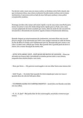 Fui dormir cedo e mais uma vez meus sonhos se dividiam entre Seth e Jacob, não
que reclamasse disso, mas estava realmente ficando muito confusa com os meus
sentimentos. E precisava está ao lado do meu Seth para acalmar o meu pobre
coraçãozinho saudoso.



Domingo acordei cedo, tomei café muito rápido e sai de casa como uma flecha para
tentar encontrar o meu Sol. Então dirigi muito rápido para La Push, com o meu
coração palpitando de tanto saudade que sentia, além do medo de não encontrá-lo
novamente e obviamente de encontrar aquela criatura irritantemente deliciosa.



Quando cheguei ao estacionamento do condomínio, encontrei Kim com cara de
poucos amigos. E fui informada que Seth e seus amigos estavam no salão de festas,
no fim do Bloco D. Então corri rapidamente para lá, desesperada para sentir o seu
calor e acabar com a aflição que sentia. Mas quando abri a grande porta de ferro e
entrei, tive a maior decepção da minha vida.



- SETH! SETH AMOR!! VOCÊ... VOCÊ QUASE ME MATOU DE SAUDADE. – Disse me
atirando nos braços dele e prendendo as minhas pernas entre a sua cintura,
enquanto dava muitos beijos e seu rosto.



- Ness, por favor... – Ele parecia constrangido e em seu olhar havia uma imensa dor.



- Seth? O quê... – Eu tentei falar quando fui interrompida por uma voz rouca e
quando desci do colo de Seth para olhar.



- VÁ EMBORA AGORA SUA VAMPIRA NOJENTA!! – Jacob falou me fitando com ódio
em seus olhos.



- O... O... O...Quê? - Mal podia falar de tão constrangida, assustada e temerosa que
estava.
 