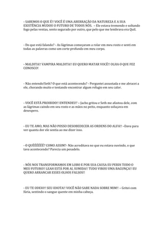 - SABEMOS O QUE É!! VOCÊ É UMA ABERRAÇÃO DA NATUREZA E A SUA
EXISTÊNCIA MUDOU O FUTURO DE TODOS NÓS. – Ele estava tremendo e soltando
fogo pelas ventas, sento segurado por outro, que pelo que me lembrava era Quil.



- Do que está falando? - As lágrimas começaram a rolar em meu rosto e senti em
todas as palavras como um corte profundo em meu corpo.



- MALDITA!! VAMPIRA MALDITA!! EU QUERO MATAR VOCÊ!! OLHA O QUE FEZ
CONOSCO!



- Não entendo!Seth? O que está acontecendo? - Perguntei assustada e me abracei a
ele, chorando muito e tentando encontrar algum refugio em seu calor.



- VOCÊ ESTÁ PROIBIDO!! ENTENDEU? – Jacbo gritou e Seth me afastou dele, com
as lágrimas caindo em seu rosto e as mãos no peito, enquanto soluçava em
desespero.



- EU TE AMO, MAS NÃO POSSO DESOBEDECER AS ORDENS DO ALFA!! –Dava para
ver quanta dor ele sentia ao me dizer isso.



- O QUÊÊÊÊÊÊ? COMO ASSIM?- Não acreditava no que eu estava ouvindo, o que
tava acontecendo? Parecia um pesadelo.



- NÓS NOS TRANSFORMAMOS EM LOBO E POR SUA CAUSA EU PERDI TODO O
MEU FUTURO!! LEAH ESTÁ POR AI, SUMIDA!! TUDO VIROU UMA BAGUNÇA!! EU
QUERO ARRANCAR ESSES OLHOS FALSOS!!



- EU TE ODEIO!! SEU IDIOTA!! VOCÊ NÃO SABE NADA SOBRE MIM!! – Gritei com
fúria, sentindo o sangue quente em minha cabeça.
 