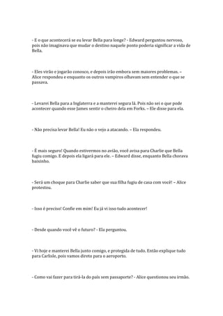 - E o que acontecerá se eu levar Bella para longe? - Edward perguntou nervoso,
pois não imaginava que mudar o destino naquele ponto poderia significar a vida de
Bella.



- Eles virão e jogarão conosco, e depois irão embora sem maiores problemas. –
Alice respondeu e enquanto os outros vampiros olhavam sem entender o que se
passava.



- Levarei Bella para a Inglaterra e a manterei segura lá. Pois não sei o que pode
acontecer quando esse James sentir o cheiro dela em Forks. – Ele disse para ela.



- Não precisa levar Bella! Eu não o vejo a atacando. – Ela respondeu.



- É mais seguro! Quando estivermos no avião, você avisa para Charlie que Bella
fugiu comigo. E depois ela ligará para ele. – Edward disse, enquanto Bella chorava
baixinho.



- Será um choque para Charlie saber que sua filha fugiu de casa com você! – Alice
protestou.



- Isso é preciso! Confie em mim! Eu já vi isso tudo acontecer!



- Desde quando você vê o futuro? - Ela perguntou.



- Vi hoje e manterei Bella junto comigo, e protegida de tudo. Então explique tudo
para Carlisle, pois vamos direto para o aeroporto.



- Como vai fazer para tirá-la do país sem passaporte? - Alice questionou seu irmão.
 