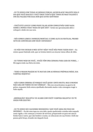 - EU TE ODEIO COM TODAS AS MINHAS FORÇAS, JACOB BLACK!! MALDITO SEJA O
DIA QUE VOCÊ NASCEU!!! VOCÊ TIROU TUDO O QUE TINHA DE MAIS VALIOSO E
UM DIA PAGARÁ POR ESSA DOR QUE ESTOU SENTINDO!



- VOCÊ ESTÁ LOUCO!! COMO PODE FALAR ASSIM COMIGO?NÃO SABE NADA
SOBRE A MINHA VIDA!! NADA DO QUE SOU!! –Gritei me aproximando dele e
coloquei o dedo em sua cara.



- NÓS SOMOS LOBOS E INIMIGOS MORTAIS. E COMO ALFA DA MATILHA, PROIBO
SETH DE CONTINUAR COM VOCÊ!! ENTENDEU?



- EU NÃO VOU DEIXAR O MEU SETH!! NÃO!! VOCÊ NÃO PODE FAZER ISSO!! – Eu
estava quase batendo nele, que se tremia inteiro ao encarar meus olhos de ódio.



- EU TENHO NOJO DE VOCÊ... VOCÊS TÊM UMA SEMANA PARA SAIR DE FORKS... –
Ele jogava toda sua fúria em mim.



- TEREI O MAIOR PRAZER DE TE MATAR COM AS MINHAS PRÓPRIAS MÃOS, SUA
VAMPIRA NOJENTA!!



- NÃO VAMOS EMBORA SÓ PORQUE VOCÊ QUER!! SINTO MUITO, MAS O MUNDO
NÃO GIRA EM TORNO DO SEU UMBIGO!! – Nós nos encarávamos na guerra de
gritos, enquanto Seth estava ajoelhado chorando muito e não conseguia reagir a
tudo aquilo.



-ABERRAÇÃO!! MALDITA!! EU ACABO COM VOCÊ!! VAMPIRA MALDITA!! EU TE
ODEIO POR EXISTIR!!



- EU TE ODEIO SEU CACHORRO MISERÁVEL!! QUE VOCÊ ARDA NO FOGO DO
INFERNO!! – Eu dei uma tapa na cara dele, quase quebrando a minha mão naquele
rosto rígido, e ele começou a tremer de nervoso, preparando-se para me atacar.
Então Sam e outro, que não lembro o nome, se colocaram em sua frente e Seth me
puxou pelo braço, tirando-me daquele local.
 
