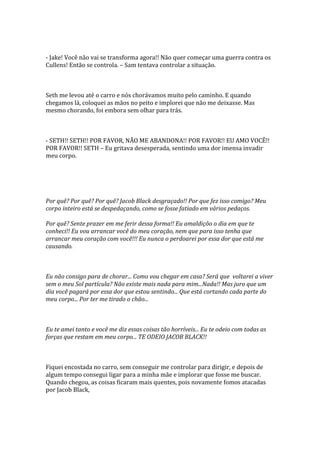 - Jake! Você não vai se transforma agora!! Não quer começar uma guerra contra os
Cullens! Então se controla. – Sam tentava controlar a situação.



Seth me levou até o carro e nós chorávamos muito pelo caminho. E quando
chegamos lá, coloquei as mãos no peito e implorei que não me deixasse. Mas
mesmo chorando, foi embora sem olhar para trás.



- SETH!! SETH!! POR FAVOR, NÃO ME ABANDONA!! POR FAVOR!! EU AMO VOCÊ!!
POR FAVOR!! SETH – Eu gritava desesperada, sentindo uma dor imensa invadir
meu corpo.




Por quê? Por quê? Por quê? Jacob Black desgraçado!! Por que fez isso comigo? Meu
corpo inteiro está se despedaçando, como se fosse fatiado em vários pedaços.

Por quê? Sente prazer em me ferir dessa forma!! Eu amaldiçôo o dia em que te
conheci!! Eu vou arrancar você do meu coração, nem que para isso tenha que
arrancar meu coração com você!!! Eu nunca o perdoarei por essa dor que está me
causando.



Eu não consigo para de chorar... Como vou chegar em casa? Será que voltarei a viver
sem o meu Sol partícula? Não existe mais nada para mim...Nada!! Mas juro que um
dia você pagará por essa dor que estou sentindo... Que está cortando cada parte do
meu corpo... Por ter me tirado o chão...



Eu te amei tanto e você me diz essas coisas tão horríveis... Eu te odeio com todas as
forças que restam em meu corpo... TE ODEIO JACOB BLACK!!



Fiquei encostada no carro, sem conseguir me controlar para dirigir, e depois de
algum tempo consegui ligar para a minha mãe e implorar que fosse me buscar.
Quando chegou, as coisas ficaram mais quentes, pois novamente fomos atacadas
por Jacob Black,
 