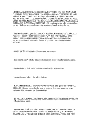 - FOI PARA ISSO QUE SE CASOU COM EDWARD? FOI POR ISSO QUE ABANDONOU
O SEU PAI E FUGIU? PARA PARIR ESSA ABERRAÇÃO DA NATUREZA? EU TE AMEI,
BELLA! TE AMEI TANTO... MAS JURO QUE NÃO TEREI A MENOR PENA DE TE
MATAR, JUNTO COM ESSA COISA QUE VOCÊ CHAMA DE CUNHADA! ENTÃO DOU A
VOCÊS A OPORTUNIDADE DE FUGIREM, MAS SE NÃO FIZEREM ISSO... ARRANCO A
CABEÇA DAS DUAS SEM A MENOR PENA. – Ele continuava com ódio em seus olhos
e o seu clã observava tudo de perto, talvez por medo dele se transformar.



- QUEM VOCÊ PENSA QUE É PARA FALAR ASSIM DA MINHA FILHA? PARA FALAR
ASSIM COMIGO? VOCÊ NUNCA FOI NADA PARA MIM E NUNCA SERÁ? ESTÁ
LOUCO? SE OUSAR CHEGAR PERTO DA NESS... ARRANCO A SUA CABEÇA!!
ENTENDEU? - Minha mãe estava fora de si, gritando com ele enquanto me
abraçava.



- VOCÊS ESTÃO AVISADAS!! – Ele ameaçou novamente.



- Que fedor é esse? – Minha mãe questionava sem saber o que tava acontecendo.



-Eles são lobos. – Falei baixo de forma que só minha mãe escutou.



-Isso explica esse odor! – Ela falava furiosa.



- NÃO VAMOS EMBORA!! E QUERO VER VOCE FALAR ISSO QUANDO O PAI DELA
CHEGAR!! – Não sei como ela não voou no pescoço dele, pois sentia seu corpo
pulsar de ódio, enquanto me abraçava forte.



- EU VOU ADORAR ACABAR COM EDWARD CULLEN!! SEMPRE ESPEREI POR ISSO!!
– Mais gritos de Jacob.



- VEREMOS SE SERÁ HOMEM PARA ENFRENTAR MEU MARIDO!! QUERO VER!!
SEU CACHORRO PULGUENTO!! SE VOCÊ SOUBESSE O ÓDIO QUE SINTO POR
MAGOAR MINHA FILHA DESSE JEITO? SE VOCÊ SOUBESSE A FORÇA QUE FAÇO
 