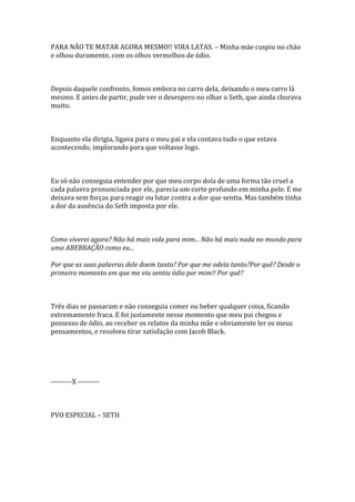 PARA NÃO TE MATAR AGORA MESMO!! VIRA LATAS. – Minha mãe cuspiu no chão
e olhou duramente, com os olhos vermelhos de ódio.



Depois daquele confronto, fomos embora no carro dela, deixando o meu carro lá
mesmo. E antes de partir, pude ver o desespero no olhar o Seth, que ainda chorava
muito.



Enquanto ela dirigia, ligava para o meu pai e ela contava tudo o que estava
acontecendo, implorando para que voltasse logo.



Eu só não conseguia entender por que meu corpo doía de uma forma tão cruel a
cada palavra pronunciada por ele, parecia um corte profundo em minha pele. E me
deixava sem forças para reagir ou lutar contra a dor que sentia. Mas também tinha
a dor da ausência do Seth imposta por ele.



Como viverei agora? Não há mais vida para mim... Não há mais nada no mundo para
uma ABERRAÇÃO como eu...

Por que as suas palavras dele doem tanto? Por que me odeia tanto?Por quê? Desde o
primeiro momento em que me viu sentiu ódio por mim!! Por quê?



Três dias se passaram e não conseguia comer ou beber qualquer coisa, ficando
extremamente fraca. E foi justamente nesse momento que meu pai chegou e
possesso de ódio, ao receber os relatos da minha mãe e obviamente ler os meus
pensamentos, e resolveu tirar satisfação com Jacob Black.




---------X ---------



PVO ESPECIAL – SETH
 
