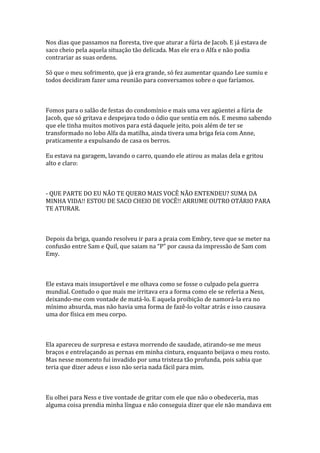 Nos dias que passamos na floresta, tive que aturar a fúria de Jacob. E já estava de
saco cheio pela aquela situação tão delicada. Mas ele era o Alfa e não podia
contrariar as suas ordens.

Só que o meu sofrimento, que já era grande, só fez aumentar quando Lee sumiu e
todos decidiram fazer uma reunião para conversamos sobre o que faríamos.



Fomos para o salão de festas do condomínio e mais uma vez agüentei a fúria de
Jacob, que só gritava e despejava todo o ódio que sentia em nós. E mesmo sabendo
que ele tinha muitos motivos para está daquele jeito, pois além de ter se
transformado no lobo Alfa da matilha, ainda tivera uma briga feia com Anne,
praticamente a expulsando de casa os berros.

Eu estava na garagem, lavando o carro, quando ele atirou as malas dela e gritou
alto e claro:



- QUE PARTE DO EU NÃO TE QUERO MAIS VOCÊ NÃO ENTENDEU? SUMA DA
MINHA VIDA!! ESTOU DE SACO CHEIO DE VOCÊ!! ARRUME OUTRO OTÁRIO PARA
TE ATURAR.



Depois da briga, quando resolveu ir para a praia com Embry, teve que se meter na
confusão entre Sam e Quil, que saiam na “P” por causa da impressão de Sam com
Emy.



Ele estava mais insuportável e me olhava como se fosse o culpado pela guerra
mundial. Contudo o que mais me irritava era a forma como ele se referia a Ness,
deixando-me com vontade de matá-lo. E aquela proibição de namorá-la era no
mínimo absurda, mas não havia uma forma de fazê-lo voltar atrás e isso causava
uma dor física em meu corpo.



Ela apareceu de surpresa e estava morrendo de saudade, atirando-se me meus
braços e entrelaçando as pernas em minha cintura, enquanto beijava o meu rosto.
Mas nesse momento fui invadido por uma tristeza tão profunda, pois sabia que
teria que dizer adeus e isso não seria nada fácil para mim.



Eu olhei para Ness e tive vontade de gritar com ele que não o obedeceria, mas
alguma coisa prendia minha língua e não conseguia dizer que ele não mandava em
 