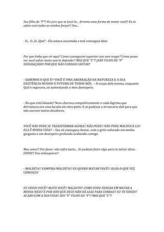 Seu filho da “P”!! Eu juro que se tocá-la... Arrumo uma forma de matar você!! Eu te
odeio com todas as minhas forçar!! Seu...



- O... O...O...Quê? - Ela estava assustada e mal conseguia falar.



Por que tinha que vir aqui? Como conseguirei suportar isso sem reagir? Como posso
ver você sofrer tanto sem te defender? MAS QUE “C”!! JAKE FILHO DA “P”
DESGRAÇADO! POR QUE NÃO CONSIGO GRITAR?



- SABEMOS O QUE É!! VOCÊ É UMA ABERRAÇÃO DA NATUREZA E A SUA
EXISTÊNCIA MUDOU O FUTURO DE TODOS NÓS. – O corpo dele tremia, enquanto
Quil o segurava, só aumentando o meu desespero.



- Do que está falando? Ness chorava compulsivamente e cada lágrima que
derramava era uma facada em meu peito. E se pudesse a arrancaria dali para que
não ouvisse tantos desaforos.



VOCÊ NÃO PODE SE TRANSFORMAR AGORA!! NÃO PODE!! NÃO PODE MACHUCÁ-LA!!
ELA É MINHA VIDA!! – Seu só conseguia chorar, com o grito sufocado em minha
garganta e um desespero profundo acabando comigo.



Meu amor!! Por favor, não sofra tanto... Se pudesse fazer algo para te salvar disso...
OHHH!! Vou enlouquecer!



- MALDITA!! VAMPIRA MALDITA!! EU QUERO MATAR VOCÊ!! OLHA O QUE FEZ
CONOSCO!



EU ODEIO VOCÊ!! MATO VOCÊ!! MALDITO!! COMO PODE PENSAR EM MATAR A
MINHA NESS? É POR ISSO QUE DEUS NÃO DÁ ASAS PARA COBRAS!! EU TE ODEIO!!
ACABO COM A SUA VIDA!! SEU “V” FILHO DA “P”!! MAS QUE “C”!!
 