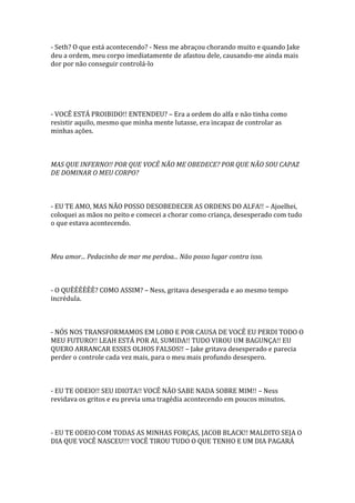 - Seth? O que está acontecendo? - Ness me abraçou chorando muito e quando Jake
deu a ordem, meu corpo imediatamente de afastou dele, causando-me ainda mais
dor por não conseguir controlá-lo




- VOCÊ ESTÁ PROIBIDO!! ENTENDEU? – Era a ordem do alfa e não tinha como
resistir aquilo, mesmo que minha mente lutasse, era incapaz de controlar as
minhas ações.



MAS QUE INFERNO!! POR QUE VOCÊ NÃO ME OBEDECE? POR QUE NÃO SOU CAPAZ
DE DOMINAR O MEU CORPO?



- EU TE AMO, MAS NÃO POSSO DESOBEDECER AS ORDENS DO ALFA!! – Ajoelhei,
coloquei as mãos no peito e comecei a chorar como criança, desesperado com tudo
o que estava acontecendo.



Meu amor... Pedacinho de mar me perdoa... Não posso lugar contra isso.



- O QUÊÊÊÊÊÊ? COMO ASSIM? – Ness, gritava desesperada e ao mesmo tempo
incrédula.



- NÓS NOS TRANSFORMAMOS EM LOBO E POR CAUSA DE VOCÊ EU PERDI TODO O
MEU FUTURO!! LEAH ESTÁ POR AI, SUMIDA!! TUDO VIROU UM BAGUNÇA!! EU
QUERO ARRANCAR ESSES OLHOS FALSOS!! – Jake gritava desesperado e parecia
perder o controle cada vez mais, para o meu mais profundo desespero.



- EU TE ODEIO!! SEU IDIOTA!! VOCÊ NÃO SABE NADA SOBRE MIM!! – Ness
revidava os gritos e eu previa uma tragédia acontecendo em poucos minutos.



- EU TE ODEIO COM TODAS AS MINHAS FORÇAS, JACOB BLACK!! MALDITO SEJA O
DIA QUE VOCÊ NASCEU!!! VOCÊ TIROU TUDO O QUE TENHO E UM DIA PAGARÁ
 
