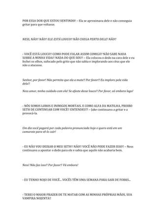 POR ESSA DOR QUE ESTOU SENTINDO! – Ela se aproximava dele e não conseguia
gritar para que voltasse.



NESS, NÃO!! NÃO!! ELE ESTÁ LOUCO!! NÃO CHEGA PERTO DELE! NÃO!!



- VOCÊ ESTÁ LOUCO!! COMO PODE FALAR ASSIM COMIGO? NÃO SABE NADA
SOBRE A MINHA VIDA!! NADA DO QUE SOU!! – Ela colocou o dedo na cara dele e eu
fechei os olhos, sufocado pelo grito que não sabia e implorando aos céus que ele
não a atacasse.



Senhor, por favor! Não permita que ela a mate!! Por favor!! Eu imploro pela vida
dela!!

Ness amor, tenha cuidado com ela! Se afaste desse louco!! Por favor, vá embora logo!



- NÓS SOMOS LOBOS E INIMIGOS MORTAIS. E COMO ALFA DA MATILHA, PROIBO
SETH DE CONTINUAR COM VOCÊ!! ENTENDEU?! – Jake continuava a gritar e a
provocá-la.



Um dia você pagará por cada palavra pronunciada hoje e quero está em um
camarote para vê-lo cair!



- EU NÃO VOU DEIXAR O MEU SETH!! NÃO!! VOCÊ NÃO PODE FAZER ISSO!! – Ness
continuava a apontar o dedo para ele e sabia que aquilo não acabaria bem.



Ness! Não faz isso!! Por favor!! Vá embora!



- EU TENHO NOJO DE VOCÊ... VOCÊS TÊM UMA SEMANA PARA SAIR DE FORKS...



- TEREI O MAIOR PRAZER DE TE MATAR COM AS MINHAS PRÓPRIAS MÃOS, SUA
VAMPIRA NOJENTA!!
 