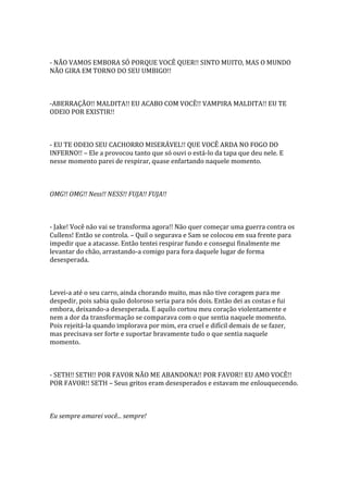 - NÃO VAMOS EMBORA SÓ PORQUE VOCÊ QUER!! SINTO MUITO, MAS O MUNDO
NÃO GIRA EM TORNO DO SEU UMBIGO!!



-ABERRAÇÃO!! MALDITA!! EU ACABO COM VOCÊ!! VAMPIRA MALDITA!! EU TE
ODEIO POR EXISTIR!!



- EU TE ODEIO SEU CACHORRO MISERÁVEL!! QUE VOCÊ ARDA NO FOGO DO
INFERNO!! – Ele a provocou tanto que só ouvi o está-lo da tapa que deu nele. E
nesse momento parei de respirar, quase enfartando naquele momento.



OMG!! OMG!! Ness!! NESS!! FUJA!! FUJA!!



- Jake! Você não vai se transforma agora!! Não quer começar uma guerra contra os
Cullens! Então se controla. – Quil o segurava e Sam se colocou em sua frente para
impedir que a atacasse. Então tentei respirar fundo e consegui finalmente me
levantar do chão, arrastando-a comigo para fora daquele lugar de forma
desesperada.



Levei-a até o seu carro, ainda chorando muito, mas não tive coragem para me
despedir, pois sabia quão doloroso seria para nós dois. Então dei as costas e fui
embora, deixando-a desesperada. E aquilo cortou meu coração violentamente e
nem a dor da transformação se comparava com o que sentia naquele momento.
Pois rejeitá-la quando implorava por mim, era cruel e difícil demais de se fazer,
mas precisava ser forte e suportar bravamente tudo o que sentia naquele
momento.



- SETH!! SETH!! POR FAVOR NÃO ME ABANDONA!! POR FAVOR!! EU AMO VOCÊ!!
POR FAVOR!! SETH – Seus gritos eram desesperados e estavam me enlouquecendo.



Eu sempre amarei você... sempre!
 