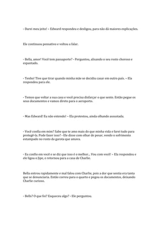 - Darei meu jeito! – Edward respondeu e desligou, para não dá maiores explicações.



Ele continuou pensativo e voltou a falar.



- Bella, amor! Você tem passaporte? - Perguntou, alisando o seu rosto choroso e
espantado.



- Tenho! Tive que tirar quando minha mãe se decidiu casar em outro país. – Ela
respondeu para ele.



- Temos que voltar a sua casa e você precisa disfarçar o que sente. Então pegue os
seus documentos e vamos direto para o aeroporto.



- Mas Edward! Eu não entendo! – Ela protestou, ainda olhando assustada.



- Você confia em mim? Sabe que te amo mais do que minha vida e farei tudo para
protegê-la. Pode fazer isso? - Ele disse com olhar de pesar, vendo o sofrimento
estampado no rosto da garota que amava.



- Eu confio em você e se diz que isso é o melhor... Vou com você! – Ela respondeu e
ele ligou o Jipe, e retornou para a casa de Charlie.



Bella entrou rapidamente e mal falou com Charlie, pois a dor que sentia era tanta
que se denunciaria. Então correu para o quarto e pegou os documentos, deixando
Charlie curioso.



- Bells? O que foi? Esqueceu algo? - Ele perguntou.
 