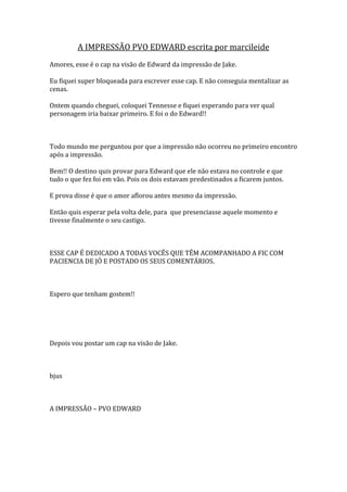 A IMPRESSÃO PVO EDWARD escrita por marcileide
Amores, esse é o cap na visão de Edward da impressão de Jake.

Eu fiquei super bloqueada para escrever esse cap. E não conseguia mentalizar as
cenas.

Ontem quando cheguei, coloquei Tennesse e fiquei esperando para ver qual
personagem iria baixar primeiro. E foi o do Edward!!



Todo mundo me perguntou por que a impressão não ocorreu no primeiro encontro
após a impressão.

Bem!! O destino quis provar para Edward que ele não estava no controle e que
tudo o que fez foi em vão. Pois os dois estavam predestinados a ficarem juntos.

E prova disse é que o amor aflorou antes mesmo da impressão.

Então quis esperar pela volta dele, para que presenciasse aquele momento e
tivesse finalmente o seu castigo.



ESSE CAP É DEDICADO A TODAS VOCÊS QUE TÊM ACOMPANHADO A FIC COM
PACIENCIA DE JÓ E POSTADO OS SEUS COMENTÁRIOS.



Espero que tenham gostem!!




Depois vou postar um cap na visão de Jake.



bjus



A IMPRESSÃO – PVO EDWARD
 