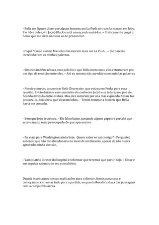 - Bella me ligou e disse que alguns homens em La Push se transformaram em lobo.
E o líder deles, é o Jacob Black e está ameaçando matá-las. – Praticamente cuspi o
nome que me dava náuseas só de pronunciar.



- O quê? Como assim? Mas eles não moram mais em La Push... – Ele parecia
incrédulo com as minhas palavras.



- Sim eu também achava, mas pelo foi o que Bella mencionou eles retornaram pra
um tipo de reunião entre eles. – Até eu mesmo não acreditava em minhas palavras.



- Nessie começou a namorar Seth Clearwater, que estava em Forks para essa
reunião. Então durante esse encontro ela conheceu Jacob e se interessou por ele,
ficando dividida entre os dois. Mas eles sumiram por uns dias e quando Nessie foi
procurá-lo, descobriu que viraram lobos. – Tentei resumir a história que Bella
havia me contado.



- Bem que Jean te avisou. – Ele falou baixo, juntando alguns papeis e percebi que
estava muito mais preocupado do que aparentava.



- Eu viajo para Washington ainda hoje. Quero saber se vai comigo? - Perguntei,
sabendo que não me abandonaria no meio de um furacão, apesar de não nunca
aprovado minha decisão.



- Vamos até o diretor do hospital e informar que teremos que partir hoje. – Disse e
em seguida sairmos do seu consultório.



Depois inventamos nossas explicações para o diretor, fomos para casa e
começamos a arrumar tudo para a partida, enquanto Rosali cuidava das passagens
com a companhia aérea.
 