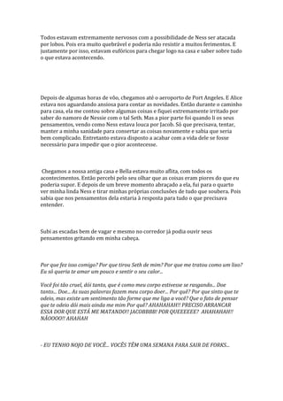 Todos estavam extremamente nervosos com a possibilidade de Ness ser atacada
por lobos. Pois era muito quebrável e poderia não resistir a muitos ferimentos. E
justamente por isso, estavam eufóricos para chegar logo na casa e saber sobre tudo
o que estava acontecendo.




Depois de algumas horas de vôo, chegamos até o aeroporto de Port Angeles. E Alice
estava nos aguardando ansiosa para contar as novidades. Então durante o caminho
para casa, ela me contou sobre algumas coisas e fiquei extremamente irritado por
saber do namoro de Nessie com o tal Seth. Mas a pior parte foi quando li os seus
pensamentos, vendo como Ness estava louca por Jacob. Só que precisava, tentar,
manter a minha sanidade para consertar as coisas novamente e sabia que seria
bem complicado. Entretanto estava disposto a acabar com a vida dele se fosse
necessário para impedir que o pior acontecesse.



 Chegamos a nossa antiga casa e Bella estava muito aflita, com todos os
acontecimentos. Então percebi pelo seu olhar que as coisas eram piores do que eu
poderia supor. E depois de um breve momento abraçado a ela, fui para o quarto
ver minha linda Ness e tirar minhas próprias conclusões de tudo que soubera. Pois
sabia que nos pensamentos dela estaria à resposta para tudo o que precisava
entender.



Subi as escadas bem de vagar e mesmo no corredor já podia ouvir seus
pensamentos gritando em minha cabeça.



Por que fez isso comigo? Por que tirou Seth de mim? Por que me tratou como um lixo?
Eu só queria te amar um pouco e sentir o seu calor...

Você foi tão cruel, dói tanto, que é como meu corpo estivesse se rasgando... Doe
tanto... Doe... As suas palavras fazem meu corpo doer... Por quê? Por que sinto que te
odeio, mas existe um sentimento tão forme que me liga a você? Que o fato de pensar
que te odeio dói mais ainda me mim Por quê? AHAHAHAH!! PRECISO ARRANCAR
ESSA DOR QUE ESTÁ ME MATANDO!! JACOBBBB! POR QUEEEEEE? AHAHAHAH!!
NÃOOOO!! AHAHAH



- EU TENHO NOJO DE VOCÊ... VOCÊS TÊM UMA SEMANA PARA SAIR DE FORKS...
 