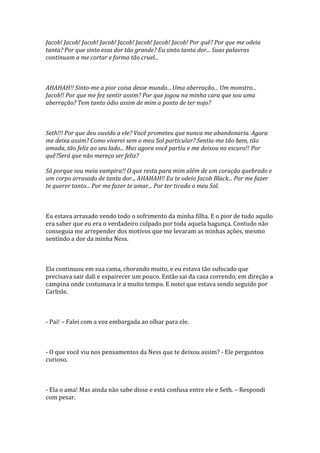 Jacob! Jacob! Jacob! Jacob! Jacob! Jacob! Jacob! Jacob! Por quê? Por que me odeia
tanta? Por que sinto essa dor tão grande? Eu sinto tanta dor... Suas palavras
continuam a me cortar e forma tão cruel...



AHAHAH!! Sinto-me a pior coisa desse mundo... Uma aberração... Um monstro...
Jacob!! Por que me fez sentir assim? Por que jogou na minha cara que sou uma
aberração? Tem tanto ódio assim de mim a ponto de ter nojo?



Seth!!! Por que deu ouvido a ele? Você prometeu que nunca me abandonaria. Agora
me deixa assim? Como viverei sem o meu Sol particular? Sentia-me tão bem, tão
amada, tão feliz ao seu lado... Mas agora você partiu e me deixou no escuro!! Por
quê?Será que não mereço ser feliz?

Só porque sou meia vampira!! O que resta para mim além de um coração quebrado e
um corpo arrasado de tanta dor.., AHAHAH!! Eu te odeio Jacob Black... Por me fazer
te querer tanto... Por me fazer te amar... Por ter tirado o meu Sol.



Eu estava arrasado vendo todo o sofrimento da minha filha. E o pior de tudo aquilo
era saber que eu era o verdadeiro culpado por toda aquela bagunça. Contudo não
conseguia me arrepender dos motivos que me levaram as minhas ações, mesmo
sentindo a dor da minha Ness.



Ela continuou em sua cama, chorando muito, e eu estava tão sufocado que
precisava sair dali e espairecer um pouco. Então sai da casa correndo, em direção a
campina onde costumava ir a muito tempo. E notei que estava sendo seguido por
Carlisle.



- Pai! – Falei com a voz embargada ao olhar para ele.



- O que você viu nos pensamentos da Ness que te deixou assim? - Ele perguntou
curioso.



- Ela o ama! Mas ainda não sabe disse e está confusa entre ele e Seth. – Respondi
com pesar.
 