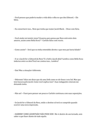 - Você pensou que poderia mudar a vida dela e olha no que deu Edward. – Ele
falou.



- Eu consertarei isso... Nem que tenha que matar Jacob Black. – Disse com fúria.



- Você ainda vai insistir nisso? Já parou para pensa que Ness está entre dois
amores, assim como Bella ficou? – Carlisle falou com receio.



- Como assim? – Será que eu tinha entendido direito o que meu pai havia falado?



- E se o Jacob for o Edward da Ness? E o Seth o Jacob dela? Lembra como Bella ficou
indecisa entre os dois?Você me contou isso... Lembra?



- Sim! Mas a situação é diferente.



- Diferente? Alice me disse que ela ama Seth como se ele fosse o seu Sol. Mas que
tem loucura pelo Jacob. Como você explica isso? -Suas indagações estavam me
deixando tonto.



- Não sei! – Parei para pensar um pouco e Carlisle continuou com suas suposições.



- Se Jacob for o Edward da Ness, então o destino só terá se cumprido quando
ocorrer uma nova impressão.



- HAMMM? COMO ASSIM?NÃO! NÃO PODE SER!- Me vi dentro de um tornado, sem
saber o que fazer diante de tudo aquilo.
 