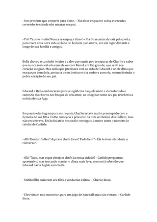 - Um presente que comprei para Esme. – Ela disse enquanto subia as escadas
correndo, tentando não encarar seu pai.



- Pai! Te amo muito! Nunca se esqueça disso! – Ela disse antes de sair pela porta,
para viver uma nova vida ao lado do homem que amava, em um lugar distante e
longe de sua família e amigos.



Bella chorou o caminho inteiro e a dor que sentia por se separar de Charlie e saber
que nunca mais estaria com ele ou com Rennê era tão grande, que senti seu
coração sangrar. Mas sabia que precisava está ao lado de Edward e se ele dizia que
era para o bem dela, aceitaria o seu destino e iria embora com ele, mesmo ferindo o
pobre coração de seu pai.



Edward e Bella embarcaram para a Inglaterra naquela noite e durante todo o
caminho ela chorou nos braços do seu amor, ao imaginar como seu pai receberia a
noticia de sua fuga.



Enquanto eles fugiam para outro país, Charlie estava muito preocupado com a
demora de sua filha. Então começou a procurar na lista o telefone dos Cullens, mas
não encontrava. Então foi até o hospital e conseguiu a muito custo o número do
celular de Carlisle.



- Alô! Doutor Cullen? Aqui é o chefe Swan! Tudo bem? - Ele tentou introduzir a
conversar.



- Olá! Tudo, mas o que deseja o chefe da nossa cidade? - Carlisle perguntou
apreensivo, mas tentando manter o clima mais leve, mesmo já sabendo que
Edward havia fugido com Bella.



- Minha filha saiu com seu filho e ainda não voltou. – Charlie disse.



- Eles viriam nos encontrar, para um jogo de baseball, mas não vieram. – Carlisle
disse.
 