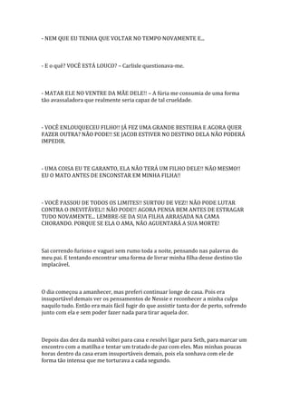 - NEM QUE EU TENHA QUE VOLTAR NO TEMPO NOVAMENTE E...



- E o quê? VOCÊ ESTÁ LOUCO? – Carlisle questionava-me.



- MATAR ELE NO VENTRE DA MÃE DELE!! – A fúria me consumia de uma forma
tão avassaladora que realmente seria capaz de tal crueldade.



- VOCÊ ENLOUQUECEU FILHO!! JÁ FEZ UMA GRANDE BESTEIRA E AGORA QUER
FAZER OUTRA? NÃO PODE!! SE JACOB ESTIVER NO DESTINO DELA NÃO PODERÁ
IMPEDIR.



- UMA COISA EU TE GARANTO, ELA NÃO TERÁ UM FILHO DELE!! NÃO MESMO!!
EU O MATO ANTES DE ENCONSTAR EM MINHA FILHA!!



- VOCÊ PASSOU DE TODOS OS LIMITES!! SURTOU DE VEZ!! NÃO PODE LUTAR
CONTRA O INEVITÁVEL!! NÃO PODE!! AGORA PENSA BEM ANTES DE ESTRAGAR
TUDO NOVAMENTE... LEMBRE-SE DA SUA FILHA ARRASADA NA CAMA
CHORANDO. PORQUE SE ELA O AMA, NÃO AGUENTARÁ A SUA MORTE!



Sai correndo furioso e vaguei sem rumo toda a noite, pensando nas palavras do
meu pai. E tentando encontrar uma forma de livrar minha filha desse destino tão
implacável.



O dia começou a amanhecer, mas preferi continuar longe de casa. Pois era
insuportável demais ver os pensamentos de Nessie e reconhecer a minha culpa
naquilo tudo. Então era mais fácil fugir do que assistir tanta dor de perto, sofrendo
junto com ela e sem poder fazer nada para tirar aquela dor.



Depois das dez da manhã voltei para casa e resolvi ligar para Seth, para marcar um
encontro com a matilha e tentar um tratado de paz com eles. Mas minhas poucas
horas dentro da casa eram insuportáveis demais, pois ela sonhava com ele de
forma tão intensa que me torturava a cada segundo.
 