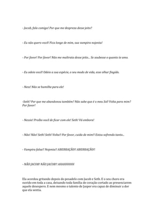 - Jacob, fala comigo! Por que me despreza desse jeito?



- Eu não quero você! Fica longe de mim, sua vampira nojenta!



- Por favor! Por favor! Não me maltrata desse jeito... Se soubesse o quanto te amo.



- Eu odeio você! Odeio a sua espécie, o seu modo de vida, esse olhar fingido.



- Ness! Não se humilhe para ele!



-Seth? Por que me abandonou também? Não sabe que é o meu Sol! Volta para mim?
Por favor!



- Nessie! Proíbo você de ficar com ele! Seth! Vá embora!



- Não! Não! Seth! Seth! Volta!! Por favor, cuida de mim!! Estou sofrendo tanto...



- Vampira falsa!! Nojenta!! ABERRAÇÃO!! ABERRAÇÃO!!



- NÃO JACOB! NÃO JACOB!! AHAHHHHH



Ela acordou gritando depois do pesadelo com Jacob e Seth. E o seu choro era
ouvido em toda a casa, deixando toda família de coração cortado ao presenciarem
aquele desespero. E nem mesmo o talento de Jasper era capaz de diminuir a dor
que ela sentia.
 