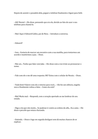 Depois de assistir o pesadelo dela, peguei o telefone finalmente e liguei para Seth:



- Alô! Nessie! – Ele disse, pensando que era ela, devido ao fato de usar o seu
telefone para chamá-lo.



- Não! Aqui é Edward Cullen, pai de Ness. – Introduzi a conversa.



- Edward?



- Isso... Gostaria de marcar um encontro com a sua matilha, para tentarmos um
acordo e mantermos a paz. – Disse.



- Não sei... Tenho que falar com Jake. – Ele disse com a voz triste ao pronunciar o
nome.



- Fale com ele e me dê uma resposta. OK? Estou com o celular de Nessie. – Disse.



- Tudo bem! Falarei com ele e retorno para você... – Ele fez um silêncio, engoliu
seco e finalmente voltou a falar. - Como ela está?



- Mal! Muito mal. – Respondi, com o coração apertado ao me lembrar do seu
estado.



- Diga a ela que sito muito... Se pudesse ir contra as ordens do alfa... Eu a amo. – Ele
disse e percebi que estava chorando.



- Entendo. – Disse e logo em seguida desliguei sem dá muitas chances de se
explicar.
 