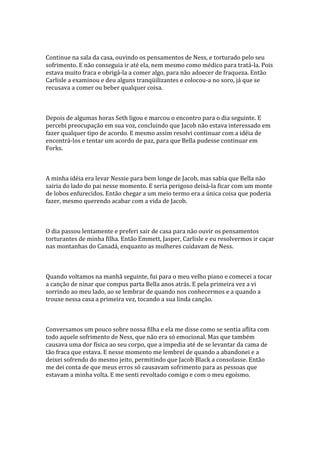 Continue na sala da casa, ouvindo os pensamentos de Ness, e torturado pelo seu
sofrimento. E não conseguia ir até ela, nem mesmo como médico para tratá-la. Pois
estava muito fraca e obrigá-la a comer algo, para não adoecer de fraqueza. Então
Carlisle a examinou e deu alguns tranqüilizantes e colocou-a no soro, já que se
recusava a comer ou beber qualquer coisa.



Depois de algumas horas Seth ligou e marcou o encontro para o dia seguinte. E
percebi preocupação em sua voz, concluindo que Jacob não estava interessado em
fazer qualquer tipo de acordo. E mesmo assim resolvi continuar com a idéia de
encontrá-los e tentar um acordo de paz, para que Bella pudesse continuar em
Forks.



A minha idéia era levar Nessie para bem longe de Jacob, mas sabia que Bella não
sairia do lado do pai nesse momento. E seria perigoso deixá-la ficar com um monte
de lobos enfurecidos. Então chegar a um meio termo era a única coisa que poderia
fazer, mesmo querendo acabar com a vida de Jacob.



O dia passou lentamente e preferi sair de casa para não ouvir os pensamentos
torturantes de minha filha. Então Emmett, Jasper, Carlisle e eu resolvermos ir caçar
nas montanhas do Canadá, enquanto as mulheres cuidavam de Ness.



Quando voltamos na manhã seguinte, fui para o meu velho piano e comecei a tocar
a canção de ninar que compus parta Bella anos atrás. E pela primeira vez a vi
sorrindo ao meu lado, ao se lembrar de quando nos conhecermos e a quando a
trouxe nessa casa a primeira vez, tocando a sua linda canção.



Conversamos um pouco sobre nossa filha e ela me disse como se sentia aflita com
todo aquele sofrimento de Ness, que não era só emocional. Mas que também
causava uma dor física ao seu corpo, que a impedia até de se levantar da cama de
tão fraca que estava. E nesse momento me lembrei de quando a abandonei e a
deixei sofrendo do mesmo jeito, permitindo que Jacob Black a consolasse. Então
me dei conta de que meus erros só causavam sofrimento para as pessoas que
estavam a minha volta. E me senti revoltado comigo e com o meu egoísmo.
 