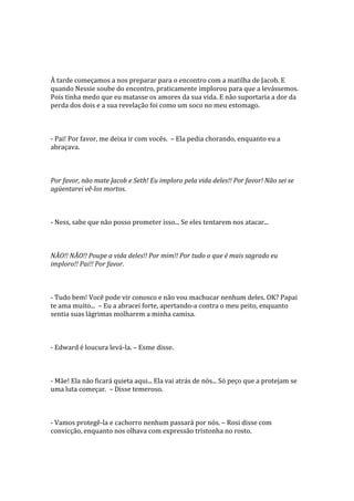 À tarde começamos a nos preparar para o encontro com a matilha de Jacob. E
quando Nessie soube do encontro, praticamente implorou para que a levássemos.
Pois tinha medo que eu matasse os amores da sua vida. E não suportaria a dor da
perda dos dois e a sua revelação foi como um soco no meu estomago.



- Pai! Por favor, me deixa ir com vocês. – Ela pedia chorando, enquanto eu a
abraçava.



Por favor, não mate Jacob e Seth! Eu imploro pela vida deles!! Por favor! Não sei se
agüentarei vê-los mortos.



- Ness, sabe que não posso prometer isso... Se eles tentarem nos atacar...



NÃO!! NÃO!! Poupe a vida deles!! Por mim!! Por tudo o que é mais sagrado eu
imploro!! Pai!! Por favor.



- Tudo bem! Você pode vir conosco e não vou machucar nenhum deles. OK? Papai
te ama muito... – Eu a abracei forte, apertando-a contra o meu peito, enquanto
sentia suas lágrimas molharem a minha camisa.



- Edward é loucura levá-la. – Esme disse.



- Mãe! Ela não ficará quieta aqui... Ela vai atrás de nós... Só peço que a protejam se
uma luta começar. – Disse temeroso.



- Vamos protegê-la e cachorro nenhum passará por nós. – Rosi disse com
convicção, enquanto nos olhava com expressão tristonha no rosto.
 