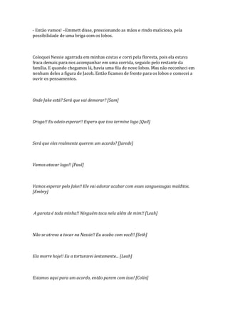 - Então vamos! –Emmett disse, pressionando as mãos e rindo malicioso, pela
possibilidade de uma briga com os lobos.



Coloquei Nessie agarrada em minhas costas e corri pela floresta, pois ela estava
fraca demais para nos acompanhar em uma corrida, seguido pelo restante da
família. E quando chegamos lá, havia uma fila de nove lobos. Mas não reconheci em
nenhum deles a figura de Jacob. Então ficamos de frente para os lobos e comecei a
ouvir os pensamentos.



Onde Jake está? Será que vai demorar? [Sam]



Droga!! Eu odeio esperar!! Espero que isso termine logo [Quil]



Será que eles realmente querem um acordo? [Jarede]



Vamos atacar logo!! [Paul]



Vamos esperar pelo Jake!! Ele vai adorar acabar com esses sanguessugas malditos.
[Embry]



A garota é toda minha!! Ninguém toca nela além de mim!! [Leah]



Não se atreva a tocar na Nessie!! Eu acabo com você!! [Seth]



Ela morre hoje!! Eu a torturarei lentamente... [Leah]



Estamos aqui para um acordo, então parem com isso! [Colin]
 