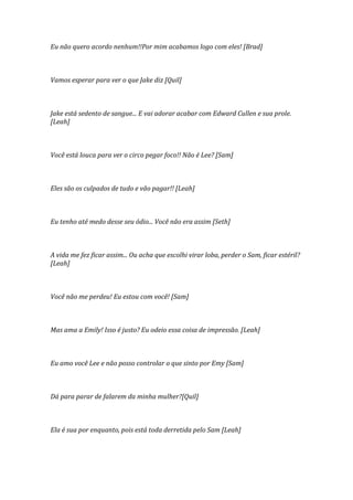 Eu não quero acordo nenhum!!Por mim acabamos logo com eles! [Brad]



Vamos esperar para ver o que Jake diz [Quil]



Jake está sedento de sangue... E vai adorar acabar com Edward Cullen e sua prole.
[Leah]



Você está louca para ver o circo pegar foco!! Não é Lee? [Sam]



Eles são os culpados de tudo e vão pagar!! [Leah]



Eu tenho até medo desse seu ódio... Você não era assim [Seth]



A vida me fez ficar assim... Ou acha que escolhi virar loba, perder o Sam, ficar estéril?
[Leah]



Você não me perdeu! Eu estou com você! [Sam]



Mas ama a Emily! Isso é justo? Eu odeio essa coisa de impressão. [Leah]



Eu amo você Lee e não posso controlar o que sinto por Emy [Sam]



Dá para parar de falarem da minha mulher?[Quil]



Ela é sua por enquanto, pois está toda derretida pelo Sam [Leah]
 