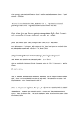 Essa vampira nojenta também veio... Bom!! Acabo com todos de uma só vez... Papai,
mamãe e filhinha...



- Não vai encostar na minha filha... Se tentar feri-la... – Quando eu disse isso,
percebi que ele a olhou e alguma coisa mudou no mesmo instante.



Observei que Ness, que chorava muito, era amparada por Bella e Rosi. E vendo o
ódio em seu olhar só chorava ainda mais com a dor que a afligia.



Jacob, por que me odeia tanto? Por quê? Quis tanto te dá o meu amor...

Pai!! Não o mate!! Eu imploro pela vida dele!! Por favor!!Pai! Está me ouvindo? Meu
coração está gritando pela vida dele!! Por favor! [Ness]



Por que o ar me falta nesse momento? Por que fiquei cego e só vejo você?

Meu mundo está girando em um único ponto... RENESMEE!

Não há mais nada em minha frente... Nada me importa... Você é tudo agora... Minha
Nessie!

Eu te amo tanto...



Meu ar, meu sol, minha estrela, minha lua, meu mar, raio de luz que ilumina minha
vida... O que está acontecendo? Por que só vejo você? Por que quero arrancar cada
lágrima do seu rosto, meu pequeno relicário?



Deixa eu enxugar suas lágrimas... Por que a fiz sofrer tanto? IDIOTA!! MISERÁVEL!!!

Minha Nessie... Prometo que cuidarei de você e tirarei essa dor que está sentindo
agora... Amor da minha vida... Preciso de você para mim... Preciso do seu amor como
do ar que respiro.
 