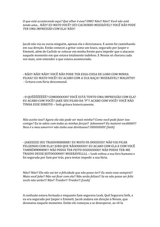 O que está acontecendo aqui? Que olhar é esse? OMG! Não!! Não!! Você não está
tendo uma... NÃO!! EU MATO VOCÊ!! SEU CACHORRO MISERÁVEL!! VOCÊ NÃO PODE
TER UMA IMPRESSÃO COM ELA! NÃO!!



Jacob não via ou ouvia ninguém, apenas ela o direcionava. E assim foi caminhando
em sua direção. Então comecei a gritar como um louco, segurado por Jasper e
Emmett, além de Carlisle se colocar em minha frente para impedir que o atacasse
naquele momento em que estava totalmente indefeso. E Nessie só chorava cada
vez mais, sem entender o que estava acontecendo.



- NÃO!! NÃO! NÃO!! VOCÊ NÃO PODE TER ESSA COISA DE LOBO COM MINHA
FILHA!! EU MATO VOCÊ!! EU ACABO COM A SUA RAÇA!! MISERÁVEL!! MALDITO!!
 - Gritava com fúria descomunal.



- O QUÊÊÊÊÊÊÊÊ? COMOOOOOO? VOCÊ ESTÁ TENTO UMA IMPRESSÃO COM ELA?
EU ACABO COM VOCÊ!! JAKE SEU FILHO DA “P”!! ACABO COM VOCÊ!! VOCÊ NÃO
TINHA ESSE DIREITO – Seth gritava histericamente.



Não aceito isso!! Agora ela não pode ser mais minha!! Como você pode fazer isso
comigo? Eu te odeio com todas as minhas forças!! Jakeeeeee!! Eu matarei vocêêêêê!!!
Ness é o meu amorrrrr não tinha esse direitoooo!! OHHHHHH! [Seth]



- JAKEEEEE SEU TRAIDORRRRRR!! EU MATO OS DOISSSSS!! NÃO VAI FICAR
FELIZINHO COM ELA!! JURO QUE NÃOOOOOO!! EU ACABO COM ELA E COM VOCÊ
TAMBÉMMMMM!!! NÃO PODIA TER FEITO ISSOOOOOO!! NÃO PODIA TER-ME
TRAIDO DESSE JEITOOOOOO!! MISERÁVELLLL – Leah voltou a sua fora humana e
foi segurada por Sam por trás, para tentar impedir a sua fúria.



Não!! Não!! Ela não vai ter a felicidade que não posso ter!! Eu mato essa vampira!!
Mato você Jake!! Não vai ficar com ela!! Não serão felizes!! Se eu não posso ser feliz
vocês não serão!!! Não!! Traidor!! Traidor!! [Leah]



A confusão estava formada e enquanto Sam segurava Leah, Quil Segurava Seth, e
eu era segurado por Jasper e Emmett. Jacob andava em direção à Nessie, que
desmaiou naquele momento. Então ele começou a se desesperar, ao vê-la
 