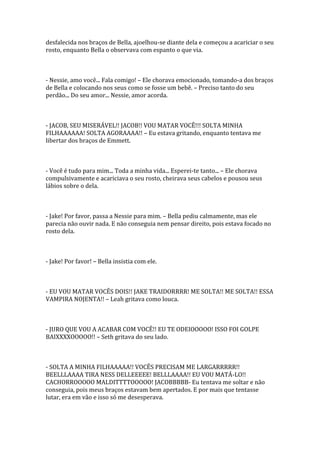 desfalecida nos braços de Bella, ajoelhou-se diante dela e começou a acariciar o seu
rosto, enquanto Bella o observava com espanto o que via.



- Nessie, amo você... Fala comigo! – Ele chorava emocionado, tomando-a dos braços
de Bella e colocando nos seus como se fosse um bebê. – Preciso tanto do seu
perdão... Do seu amor... Nessie, amor acorda.



- JACOB, SEU MISERÁVEL!! JACOB!! VOU MATAR VOCÊ!!! SOLTA MINHA
FILHAAAAAA! SOLTA AGORAAAA!! – Eu estava gritando, enquanto tentava me
libertar dos braços de Emmett.



- Você é tudo para mim... Toda a minha vida... Esperei-te tanto... – Ele chorava
compulsivamente e acariciava o seu rosto, cheirava seus cabelos e pousou seus
lábios sobre o dela.



- Jake! Por favor, passa a Nessie para mim. – Bella pediu calmamente, mas ele
parecia não ouvir nada. E não conseguia nem pensar direito, pois estava focado no
rosto dela.



- Jake! Por favor! – Bella insistia com ele.



- EU VOU MATAR VOCÊS DOIS!! JAKE TRAIDORRRR! ME SOLTA!! ME SOLTA!! ESSA
VAMPIRA NOJENTA!! – Leah gritava como louca.



- JURO QUE VOU A ACABAR COM VOCÊ!! EU TE ODEIOOOOO! ISSO FOI GOLPE
BAIXXXXOOOOO!! – Seth gritava do seu lado.



- SOLTA A MINHA FILHAAAAA!! VOCÊS PRECISAM ME LARGARRRRR!!
BEELLLAAAA TIRA NESS DELLEEEEE! BELLLAAAA!! EU VOU MATÁ-LO!!
CACHORROOOOO MALDITTTTOOOOO! JACOBBBBB- Eu tentava me soltar e não
conseguia, pois meus braços estavam bem apertados. E por mais que tentasse
lutar, era em vão e isso só me desesperava.
 