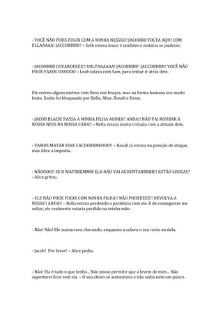 - VOCÊ NÃO PODE FUGIR COM A MINHA NESSSS!! JACOBBB VOLTA AQUI COM
ELLAAAAA! JACCOBBBB!! – Seth estava louco e também o mataria se pudesse.



- JACOBBBB COVARDEEEE!! VOLTAAAAAA! JACOBBBB!! JACCOBBBB!! VOCÊ NÃO
PODE FAZER ISSOOOO – Leah lutava com Sam, para tentar ir atrás dele.



Ele correu alguns metros com Ness nos braços, mas na forma humana era muito
lento. Então foi bloqueado por Bella, Alice, Rosali e Esme.



- JACOB BLACK! PASSA A MINHA FILHA AGORA!! ANDA!! NÃO VAI ROUBAR A
NOSSA NESS NA NOSSA CARA!! – Bella estava muito irritada com a atitude dele.



- VAMOS MATAR ESSE CACHORRRROOO!! – Rosali já estava na posição de ataque,
mas Alice a impediu.



- NÃOOOO!! SE O MATAREMMM ELA NÃO VAI AGUENTARRRRR!! ESTÃO LOUCAS?
- Alice gritou.



- ELE NÃO PODE FUGIR COM MINHA FILHA!! NÃO PODEEEEE!! DEVOLVA A
NESSS!! ANDA!! – Bella estava perdendo a paciência com ele. E de conseguisse me
soltar, ele realmente estaria perdido na minha mão.



- Não! Não! Ele sussurrava chorando, enquanto a colava o seu rosto no dela.



- Jacob! Por favor! – Alice pediu.



- Não! Ela é tudo o que tenho... Não posso permitir que a levem de mim... Não
suportarei ficar sem ela. – O seu choro só aumentava e não sedia nem um pouco.
 