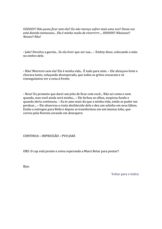 GODDD!!! Não posso ficar sem ela!! Eu não mereço sofrer mais uma vez!! Dessa vez
está doendo tantooooo... Ela é minha razão de viverrrrrr.... OHHHH!! Nãooooo!!
Nessss!! Não!



- Jake! Devolva a garota... Se ela tiver que ser sua... – Embry disse, colocando a mão
no ombro dele.



- Não! Morrerei sem ela! Ela é minha vida... É tudo para mim. – Ele abraçava forte e
chorava tanto, soluçando desesperado, que todos os gritos cessaram e só
conseguíamos ver a cena à frente.



- Ness! Eu prometo que darei um jeito de ficar com você... Não sei como e nem
quando, mas você ainda será minha... – Ele fechou os olhos, suspirou fundo e
quando abriu continuou. – Eu te amo mais do que a minha vida, então se puder me
perdoar... – Ele observou o rosto desfalecido dela e deu um selinho em seus lábios.
Então a entregou para Bella e depois se transformou em um imenso lobo, que
correu pela floresta uivando em desespero.




CONTINUA – IMPRESSÃO – PVO JAKE



OBS: O cap está pronto e estou esperando a Marci Betar para postar!!



Bjus

                                                                  Voltar para o índice
 