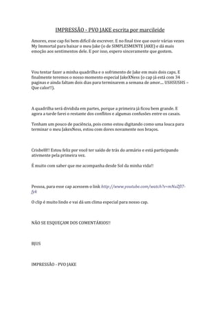 IMPRESSÃO - PVO JAKE escrita por marcileide
Amores, esse cap foi bem difícil de escrever. E no final tive que ouvir várias vezes
My Immortal para baixar o meu Jake (o de SIMPLESMENTE JAKE) e dá mais
emoção aos sentimentos dele. E por isso, espero sinceramente que gostem.



Vou tentar fazer a minha quadrilha e o sofrimento de Jake em mais dois caps. E
finalmente teremos o nosso momento especial JakeXNess (o cap já está com 34
paginas e ainda faltam dois dias para terminarem a semana de amor.... USHSUSHS –
Que calor!!).



A quadrilha será dividida em partes, porque a primeira já ficou bem grande. E
agora a tarde farei o restante dos conflitos e algumas confusões entre os casais.

Tenham um pouco de paciência, pois como estou digitando como uma louca para
terminar o meu JakexNess, estou com dores novamente nos braços.



Crisbel8!! Estou feliz por você ter saído de trás do armário e está participando
ativmente pela primeira vez.

É muito com saber que me acompanha desde Sol da minha vida!!



Pessoa, para esse cap acessem o link http://www.youtube.com/watch?v=mNuZfI7-
fyk

O clip é muito lindo e vai dá um clima especial para nosso cap.



NÃO SE ESQUEÇAM DOS COMENTÁRIOS!!



BJUS



IMPRESSÃO - PVO JAKE
 
