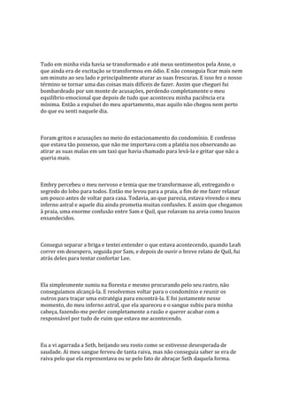 Tudo em minha vida havia se transformado e até meus sentimentos pela Anne, o
que ainda era de excitação se transformou em ódio. E não conseguia ficar mais nem
um minuto ao seu lado e principalmente aturar as suas frescuras. E isso fez o nosso
término se tornar uma das coisas mais difíceis de fazer. Assim que cheguei fui
bombardeado por um monte de acusações, perdendo completamente o meu
equilíbrio emocional que depois de tudo que aconteceu minha paciência era
mínima. Então a expulsei do meu apartamento, mas aquilo não chegou nem perto
do que eu senti naquele dia.



Foram gritos e acusações no meio do estacionamento do condomínio. E confesso
que estava tão possesso, que não me importava com a platéia nos observando ao
atirar as suas malas em um taxi que havia chamado para levá-la e gritar que não a
queria mais.



Embry percebeu o meu nervoso e temia que me transformasse ali, entregando o
segredo do lobo para todos. Então me levou para a praia, a fim de me fazer relaxar
um pouco antes de voltar para casa. Todavia, ao que parecia, estava vivendo o meu
inferno astral e aquele dia ainda prometia muitas confusões. E assim que chegamos
à praia, uma enorme confusão entre Sam e Quil, que rolavam na areia como loucos
ensandecidos.



Consegui separar a briga e tentei entender o que estava acontecendo, quando Leah
correr em desespero, seguida por Sam, e depois de ouvir o breve relato de Quil, fui
atrás deles para tentar confortar Lee.



Ela simplesmente sumiu na floresta e mesmo procurando pelo seu rastro, não
conseguíamos alcançá-la. E resolvemos voltar para o condomínio e reunir os
outros para traçar uma estratégia para encontrá-la. E foi justamente nesse
momento, do meu inferno astral, que ela apareceu e o sangue subiu para minha
cabeça, fazendo-me perder completamente a razão e querer acabar com a
responsável por tudo de ruim que estava me acontecendo.



Eu a vi agarrada a Seth, beijando seu rosto como se estivesse desesperada de
saudade. Ai meu sangue ferveu de tanta raiva, mas não conseguia saber se era de
raiva pelo que ela representava ou se pelo fato de abraçar Seth daquela forma.
 