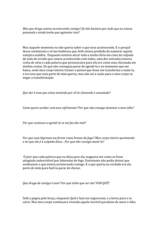 Mas que droga estava acontecendo comigo? Já não bastava por tudo que eu estava
passando e ainda tenho que agüentar isso?



Mas naquele momento eu não queria saber o que tava acontecendo. E o porquê
desse sentimento e só me lembrava que Seth estava proibido de namorar aquela
vampira maldita. Enquanto tentava atirar toda a minha fúria em cima da culpada
de tudo de errado que estava acontecendo com todos, uma dor estranha tomava
conta de mim e cada palavra que pronunciava para ela era como uma chicotada em
minhas costas. Só que não conseguia parar de agredi-la e no momento que me
bateu, senti meu corpo inteiro tremer e pensei que fosse me transforma e matá-la,
e era isso que uma parte de mim queria, mas não sei a razão para o meu corpo se
negar a transformação



Que dor é essa que estou sentindo por vê-la chorando e assustada?



Como quero acabar com esse sofrimento? Por que não consigo dominar o meu ódio?



Por que continuo a agredi-la se me faz tão mal?



Por que suas lágrimas me ferem como brasas de fogo? Meu corpo inteiro queimando
e sei que ela é a culpada disso... Por que não consigo matá-la?



 O pior que cada palavra que eu dizia para ela, magoava-me como se fosse
atingindo indescritível por labaredas de fogo. Entretanto não podia deixar que
soubessem o que estava acontecendo comigo. E o que queria na verdade era ela
perto de mim para fazê-la parar de chorar.



Que droga de castigo é esse? Por que tinha que ser ela? POR QUÊ?



Seth a pegou pelo braço, enquanto Quil e Sam me seguravam, e a levou para o se
carro. Mas meu corpo continuava vivendo aquele incrível paradoxo de amor e ódio.
 