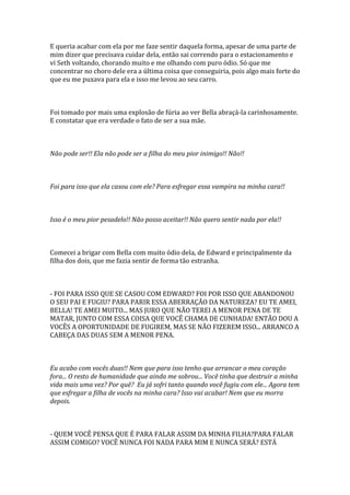 E queria acabar com ela por me faze sentir daquela forma, apesar de uma parte de
mim dizer que precisava cuidar dela, então sai correndo para o estacionamento e
vi Seth voltando, chorando muito e me olhando com puro ódio. Só que me
concentrar no choro dele era a última coisa que conseguiria, pois algo mais forte do
que eu me puxava para ela e isso me levou ao seu carro.



Foi tomado por mais uma explosão de fúria ao ver Bella abraçá-la carinhosamente.
E constatar que era verdade o fato de ser a sua mãe.



Não pode ser!! Ela não pode ser a filha do meu pior inimigo!! Não!!



Foi para isso que ela casou com ele? Para esfregar essa vampira na minha cara!!



Isso é o meu pior pesadelo!! Não posso aceitar!! Não quero sentir nada por ela!!



Comecei a brigar com Bella com muito ódio dela, de Edward e principalmente da
filha dos dois, que me fazia sentir de forma tão estranha.



- FOI PARA ISSO QUE SE CASOU COM EDWARD? FOI POR ISSO QUE ABANDONOU
O SEU PAI E FUGIU? PARA PARIR ESSA ABERRAÇÃO DA NATUREZA? EU TE AMEI,
BELLA! TE AMEI MUITO... MAS JURO QUE NÃO TEREI A MENOR PENA DE TE
MATAR, JUNTO COM ESSA COISA QUE VOCÊ CHAMA DE CUNHADA! ENTÃO DOU A
VOCÊS A OPORTUNIDADE DE FUGIREM, MAS SE NÃO FIZEREM ISSO... ARRANCO A
CABEÇA DAS DUAS SEM A MENOR PENA.



Eu acabo com vocês duas!! Nem que para isso tenho que arrancar o meu coração
fora... O resto de humanidade que ainda me sobrou... Você tinha que destruir a minha
vida mais uma vez? Por quê? Eu já sofri tanto quando você fugiu com ele... Agora tem
que esfregar a filha de vocês na minha cara? Isso vai acabar! Nem que eu morra
depois.



- QUEM VOCÊ PENSA QUE É PARA FALAR ASSIM DA MINHA FILHA?PARA FALAR
ASSIM COMIGO? VOCÊ NUNCA FOI NADA PARA MIM E NUNCA SERÁ? ESTÁ
 
