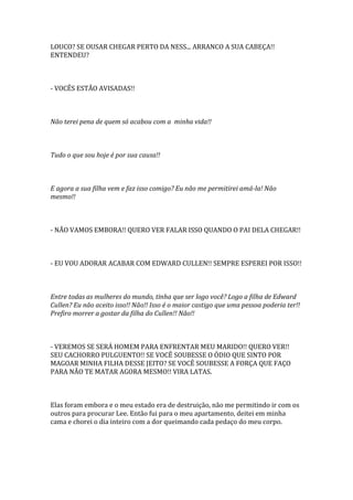 LOUCO? SE OUSAR CHEGAR PERTO DA NESS... ARRANCO A SUA CABEÇA!!
ENTENDEU?



- VOCÊS ESTÃO AVISADAS!!



Não terei pena de quem só acabou com a minha vida!!



Tudo o que sou hoje é por sua causa!!



E agora a sua filha vem e faz isso comigo? Eu não me permitirei amá-la! Não
mesmo!!



- NÃO VAMOS EMBORA!! QUERO VER FALAR ISSO QUANDO O PAI DELA CHEGAR!!



- EU VOU ADORAR ACABAR COM EDWARD CULLEN!! SEMPRE ESPEREI POR ISSO!!



Entre todas as mulheres do mundo, tinha que ser logo você? Logo a filha de Edward
Cullen? Eu não aceito isso!! Não!! Isso é o maior castigo que uma pessoa poderia ter!!
Prefiro morrer a gostar da filha do Cullen!! Não!!



- VEREMOS SE SERÁ HOMEM PARA ENFRENTAR MEU MARIDO!! QUERO VER!!
SEU CACHORRO PULGUENTO!! SE VOCÊ SOUBESSE O ÓDIO QUE SINTO POR
MAGOAR MINHA FILHA DESSE JEITO? SE VOCÊ SOUBESSE A FORÇA QUE FAÇO
PARA NÃO TE MATAR AGORA MESMO!! VIRA LATAS.



Elas foram embora e o meu estado era de destruição, não me permitindo ir com os
outros para procurar Lee. Então fui para o meu apartamento, deitei em minha
cama e chorei o dia inteiro com a dor queimando cada pedaço do meu corpo.
 