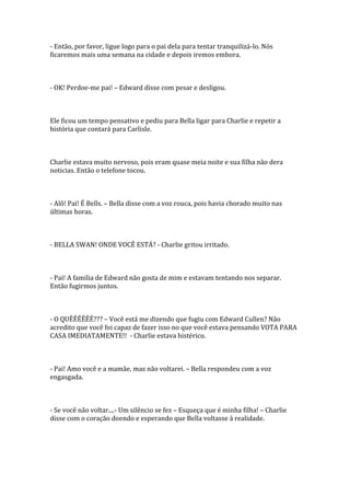 - Então, por favor, ligue logo para o pai dela para tentar tranquilizá-lo. Nós
ficaremos mais uma semana na cidade e depois iremos embora.



- OK! Perdoe-me pai! – Edward disse com pesar e desligou.



Ele ficou um tempo pensativo e pediu para Bella ligar para Charlie e repetir a
história que contará para Carlisle.



Charlie estava muito nervoso, pois eram quase meia noite e sua filha não dera
noticias. Então o telefone tocou.



- Alô! Pai! É Bells. – Bella disse com a voz rouca, pois havia chorado muito nas
últimas horas.



- BELLA SWAN! ONDE VOCÊ ESTÁ? - Charlie gritou irritado.



- Pai! A familia de Edward não gosta de mim e estavam tentando nos separar.
Então fugirmos juntos.



- O QUÊÊÊÊÊÊ??? – Você está me dizendo que fugiu com Edward Cullen? Não
acredito que você foi capaz de fazer isso no que você estava pensando VOTA PARA
CASA IMEDIATAMENTE!! - Charlie estava histérico.



- Pai! Amo você e a mamãe, mas não voltarei. – Bella respondeu com a voz
engasgada.



- Se você não voltar....- Um silêncio se fez – Esqueça que é minha filha! – Charlie
disse com o coração doendo e esperando que Bella voltasse à realidade.
 
