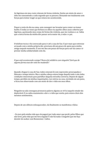 As lágrimas em meu rosto rolavam de forma violenta. Sentia um misto de amor e
ódio me consumindo a cada segundo que se passava. Deixando-me totalmente sem
forças para tentar reagir ao que estava me acontecendo.



Fiquei o resto do dia na cama, sem conseguir me levantar para comer ou tomar
banho. E todas as vezes que fechava os olhos via aqueles olhos azuis cobertos por
lágrimas, queimando meu corpo de forma tão violenta, que me roubava o ar. Sabia
que a única forma da minha dor passar seria matar ela, a mãe e o pai.



O telefone tocou e fui convocado para ir até a casa de Sue. E por mais que estivesse
arrasado com a minha própria dor, precisava dá um pouco de apoio para minha
amiga naquele momento. E isso me deu um pouco de forças para sair da cama e ir
prestar minha solidariedade com ela.



O que está acontecendo comigo? Nunca foi solidário com ninguém? Será que de
alguma forma essa dor está me mudando?



Quando cheguei à casa de Sue, todos estavam lá com expressões preocupadas e
falavam o tempo inteiro. Mas a minha cabeça estava longe daquilo tudo e não tinha
condições emocionais para partilhar daquela estranha conversa. Depois de algum
tempo, perdido em minhas inquietações, Lee entrou na casa, enrolada em um pano,
e ficou nos observando com um misto de dor e ódio em seus olhos.



Ninguém na sala conseguia pronuncia palavra alguma ao vê-la naquele estado tão
deplorável. E eu sabia exatamente a dor e o ódio que sentia, pois estava cheio dos
mesmos sentimentos.



Depois de um silêncio enlouquecedor, ela finalmente se manifestou e falou:



- Eu juro pela minha vida que ela pagará por todo amor que perdi, pelos filhos que
não terei, pela vida que me fora negada! E não há nada e ninguém que me faça
desistir de acabar com Rennesmee Cullen.
 