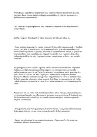 Prometo que a ajudarei a acabar com essa criatura!! Vamos acabar com a nossa
inimiga... A que causou a destruição das nossas vidas... A criatura que mais a... –
Sufoquei meus pensamentos.



- Eu a amo e não posso permitir isso. – Seth disse aparentando um sofrimento
insuportável.



Você é o culpado disso tudo!! Se não a trouxesse até nós... Eu não a a...



- Nada mais me importa... Se eu não posso ser feliz, então ninguém será. – Eu olhar
estava com ódio profundo e sua voz era tão medonha, que até mesmo Sam teve
medo das suas palavras. E quando observei as expressões dos outros, vi que todos
estavam aflitos pela sua afirmação naquele momento. Mas eu estava disposto a
tudo para ajudá-la em uma vingança contra a vampira que acabara com a minha
sanidade.



Fui para praia, deitei na areia e passei a noite observando as estrelas. Enquanto
fazia isso, as lágrimas em seus olhos surgiam em minha mente, queimando
violentamente o meu corpo. Então decidi correr como lobo e sentir as sensações
que a floresta causava em meu corpo, para tentar aliviar um pouco do meu
desespero. Mas de nada adiantou, porque enquanto corria ouvia os pensamentos
de Seth, a agonia, o desesperado e saudade dela. Cada pensamento que ele tinha,
cada lembrança me remetia ao rosto dela e só me deixava com ciúmes do que ele
viveu.



Ness estava em sua cama e ele a olhava com tanto amor e desejo em seus olhos, que
era impossível duvidar que algo poderia estragar aquele momento de total entrega.
Então os dois se deixaram levar por aquele momento mágico, onde tudo parecia
perfeito e inabalável.



- Seth, promete para mim que sempre ficaremos juntos. – Ela pedia entre os muitos
beijos que trocavam em sua cama, momentos antes de fazerem amor.



- Nunca vou abandoná-la, meu pedacinho de mar. Eu prometo! – Ele sussurrou,
mordendo o lóbulo da sua orelha.
 