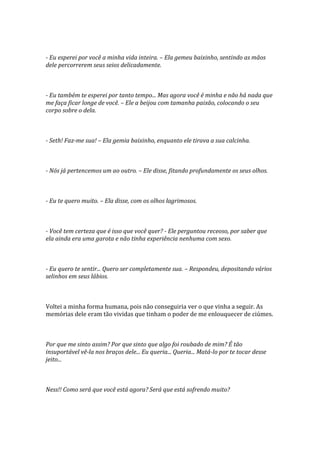 - Eu esperei por você a minha vida inteira. – Ela gemeu baixinho, sentindo as mãos
dele percorrerem seus seios delicadamente.



- Eu também te esperei por tanto tempo... Mas agora você é minha e não há nada que
me faça ficar longe de você. – Ele a beijou com tamanha paixão, colocando o seu
corpo sobre o dela.



- Seth! Faz-me sua! – Ela gemia baixinho, enquanto ele tirava a sua calcinha.



- Nós já pertencemos um ao outro. – Ele disse, fitando profundamente os seus olhos.



- Eu te quero muito. – Ela disse, com os olhos lagrimosos.



- Você tem certeza que é isso que você quer? - Ele perguntou receoso, por saber que
ela ainda era uma garota e não tinha experiência nenhuma com sexo.



- Eu quero te sentir... Quero ser completamente sua. – Respondeu, depositando vários
selinhos em seus lábios.



Voltei a minha forma humana, pois não conseguiria ver o que vinha a seguir. As
memórias dele eram tão vividas que tinham o poder de me enlouquecer de ciúmes.



Por que me sinto assim? Por que sinto que algo foi roubado de mim? É tão
insuportável vê-la nos braços dele... Eu queria... Queria... Matá-lo por te tocar desse
jeito...



Ness!! Como será que você está agora? Será que está sofrendo muito?
 