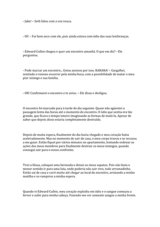- Jake! – Seth falou com a voz rouca.



- OI! – Fui bem seco com ele, pois ainda estava com ódio das suas lembranças.



- Edward Cullen chegou e quer um encontro amanhã. O que em diz? - Ele
perguntou.



- Pode marcar um encontro... Estou ansioso por isso. RARARA! – Gargalhei,
sentindo o veneno escorrer pela minha boca, com a possibilidade de matar o meu
pior inimigo e sua família.



- OK! Confirmarei o encontro e te aviso. – Ele disse e desligou.



O encontro foi marcado para à tarde do dia seguinte. Quase não agüentei a
passagem lenta das horas até o momento do encontro. O ódio que sentia era tão
grande, que ficava o tempo inteiro imaginando as formas de matá-la. Apesar de
saber que depois disso estaria completamente destruído.



Depois de muita espera, finalmente do dia havia chegado e meu coração batia
aceleradamente. Mas no momento de sair de casa, o meu corpo travou e se recusou
a me guiar. Então fiquei por vários minutos no apartamento, tentando ordenar as
ações dos meus membros para finalmente destruir os meus inimigos, quando
consegui sair para o nosso confronto.



Tirei a blusa, coloquei uma bermuda e deixei os meus sapatos. Pois não fazia o
menor sentido ir para uma luta, onde poderia não sair vivo, todo arrumadinho.
Então sai de casa e corri muito até chegar ao local do encontro, avistando a minha
matilha e os vampiros a minha espera.



Quando vi Edward Cullen, meu coração explodiu em ódio e o sangue começou a
ferver e subir para minha cabeça. Fazendo-me ver somente sangue a minha frente.
 