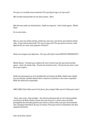 Por que o ar me falta nesse momento? Por que fiquei cego e só vejo você?

Meu mundo está girando em um único ponto... Ness!



Não há mais nada em minha frente... Nada me importa... Você é tudo agora... Minha
Ness!

Eu te amo tanto...



Meu ar, meu sol, minha estrela, minha lua, meu mar, raio de luz que ilumina minha
vida... O que está acontecendo? Por que só vejo você? Por que quero arrancar cada
lágrima do seu rosto, meu pequeno relicário?



Deixa-me enxugar suas lágrimas... Por que a fiz sofrer tanto?IDIOTA!! MISERÁVEL!!!



Minha Nessie... Prometo que cuidarei de você e tirarei essa dor que está sentindo
agora... Amor da minha vida... Preciso de você para mim... Preciso do seu amor como
do ar que respiro.



Então me desesperei ao vê-la desfalecida nos braços de Bella. Andei mais rápido
em sua direção, ajoelhei diante dela e comecei a acariciar o seu rosto, enquanto
Bella me observava espantada.



OMG! OMG!! Ness! Não morre!! Por favor, fica comigo!! Não morre!! Volta para mim!!



- Ness, amo você... Fala comigo! – Eu chorava desesperado ao vê-la desacordada
nos braços de Bella. Então a tomei dos seus braços e a ninei como um bebê,
protegendo da estranha gritaria que estava a nossa volta, mas que sinceramente
não conseguia identificar do que se tratava. Pois para mim só existíamos nós dois
naquele momento.



Amo você! Amo muito!!
 