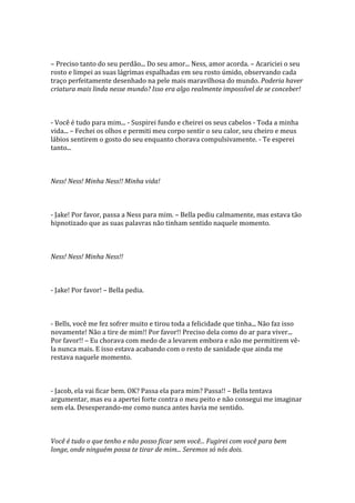 – Preciso tanto do seu perdão... Do seu amor... Ness, amor acorda. – Acariciei o seu
rosto e limpei as suas lágrimas espalhadas em seu rosto úmido, observando cada
traço perfeitamente desenhado na pele mais maravilhosa do mundo. Poderia haver
criatura mais linda nesse mundo? Isso era algo realmente impossível de se conceber!



- Você é tudo para mim... - Suspirei fundo e cheirei os seus cabelos - Toda a minha
vida... – Fechei os olhos e permiti meu corpo sentir o seu calor, seu cheiro e meus
lábios sentirem o gosto do seu enquanto chorava compulsivamente. - Te esperei
tanto...



Ness! Ness! Minha Ness!! Minha vida!



- Jake! Por favor, passa a Ness para mim. – Bella pediu calmamente, mas estava tão
hipnotizado que as suas palavras não tinham sentido naquele momento.



Ness! Ness! Minha Ness!!



- Jake! Por favor! – Bella pedia.



- Bells, você me fez sofrer muito e tirou toda a felicidade que tinha... Não faz isso
novamente! Não a tire de mim!! Por favor!! Preciso dela como do ar para viver...
Por favor!! – Eu chorava com medo de a levarem embora e não me permitirem vê-
la nunca mais. E isso estava acabando com o resto de sanidade que ainda me
restava naquele momento.



- Jacob, ela vai ficar bem. OK? Passa ela para mim? Passa!! – Bella tentava
argumentar, mas eu a apertei forte contra o meu peito e não consegui me imaginar
sem ela. Desesperando-me como nunca antes havia me sentido.



Você é tudo o que tenho e não posso ficar sem você... Fugirei com você para bem
longe, onde ninguém possa te tirar de mim... Seremos só nós dois.
 