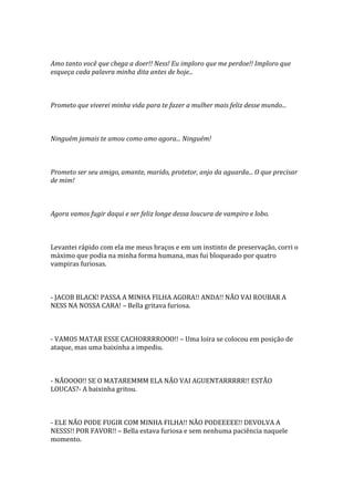 Amo tanto você que chega a doer!! Ness! Eu imploro que me perdoe!! Imploro que
esqueça cada palavra minha dita antes de hoje...



Prometo que viverei minha vida para te fazer a mulher mais feliz desse mundo...



Ninguém jamais te amou como amo agora... Ninguém!



Prometo ser seu amigo, amante, marido, protetor, anjo da aguarda... O que precisar
de mim!



Agora vamos fugir daqui e ser feliz longe dessa loucura de vampiro e lobo.



Levantei rápido com ela me meus braços e em um instinto de preservação, corri o
máximo que podia na minha forma humana, mas fui bloqueado por quatro
vampiras furiosas.



- JACOB BLACK! PASSA A MINHA FILHA AGORA!! ANDA!! NÃO VAI ROUBAR A
NESS NA NOSSA CARA! – Bella gritava furiosa.



- VAMOS MATAR ESSE CACHORRRROOO!! – Uma loira se colocou em posição de
ataque, mas uma baixinha a impediu.



- NÃOOOO!! SE O MATAREMMM ELA NÃO VAI AGUENTARRRRR!! ESTÃO
LOUCAS?- A baixinha gritou.



- ELE NÃO PODE FUGIR COM MINHA FILHA!! NÃO PODEEEEE!! DEVOLVA A
NESSS!! POR FAVOR!! – Bella estava furiosa e sem nenhuma paciência naquele
momento.
 