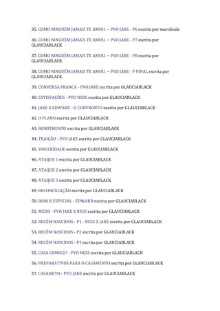 35. COMO NINGUÉM JAMAIS TE AMOU. – PVO JAKE - P6 escrita por marcileide

36. COMO NINGUÉM JAMAIS TE AMOU. – PVO JAKE - P7 escrita por
GLAUCIABLACK

37. COMO NINGUÉM JAMAIS TE AMOU. – PVO JAKE - P8 escrita por
GLAUCIABLACK

38. COMO NINGUÉM JAMAIS TE AMOU. – PVO JAKE - P FINAL escrita por
GLAUCIABLACK

39. CONVERSA FRANCA - PVO JAKE escrita por GLAUCIABLACK

40. SATISFAÇÕES - PVO NESS escrita por GLAUCIABLACK

41. JAKE X EDWARD - O CONFRONTO escrita por GLAUCIABLACK

42. O PLANO escrita por GLAUCIABLACK

43. ROMPIMENTO escrita por GLAUCIABLACK

44. TRAIÇÃO - PVO JAKE escrita por GLAUCIABLACK

45. SINCERIDADE escrita por GLAUCIABLACK

46. ATAQUE 1 escrita por GLAUCIABLACK

47. ATAQUE 2 escrita por GLAUCIABLACK

48. ATAQUE 3 escrita por GLAUCIABLACK

49. RECONCILIAÇÃO escrita por GLAUCIABLACK

50. BONUS ESPECIAL - EDWARD escrita por GLAUCIABLACK

51. MEDO - PVO JAKE X NESS escrita por GLAUCIABLACK

52. RECÉM NASCIDOS - P1 - NESS X JAKE escrita por GLAUCIABLACK

53. RECÉM NASCIDOS - P2 escrita por GLAUCIABLACK

54. RECÉM NASCIDOS - P3 escrita por GLAUCIABLACK

55. CASA COMIGO? - PVO NESS escrita por GLAUCIABLACK

56. PREPARATIVOS PARA O CASAMENTO escrita por GLAUCIABLACK

57. CASAMETO - PVO JAKE escrita por GLAUCIABLACK
 