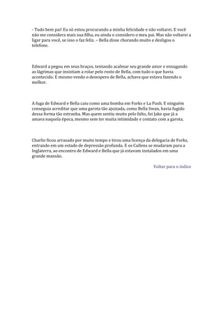 - Tudo bem pai! Eu só estou procurando a minha felicidade e não voltarei. E você
não me considera mais sua filha, eu ainda o considero o meu pai. Mas não voltarei a
ligar para você, se isso o faz feliz. – Bella disse chorando muito e desligou o
telefone.



Edward a pegou em seus braços, tentando acalmar seu grande amor e enxugando
as lágrimas que insistiam a rolar pelo rosto de Bella, com tudo o que havia
acontecido. E mesmo vendo o desespero de Bella, achava que estava fazendo o
melhor.



A fuga de Edward e Bella caiu como uma bomba em Forks e La Push. E ninguém
conseguia acreditar que uma garota tão ajuizada, como Bella Swan, havia fugido
dessa forma tão estranha. Mas quem sentiu muito pelo falto, foi Jake que já a
amava naquela época, mesmo sem ter muita intimidade e contato com a garota.



Charlie ficou arrasado por muito tempo e tirou uma licença da delegacia de Forks,
entrando em um estado de depressão profunda. E os Cullens se mudaram para a
Inglaterra, ao encontro de Edward e Bella que já estavam instalados em uma
grande mansão.

                                                               Voltar para o índice
 