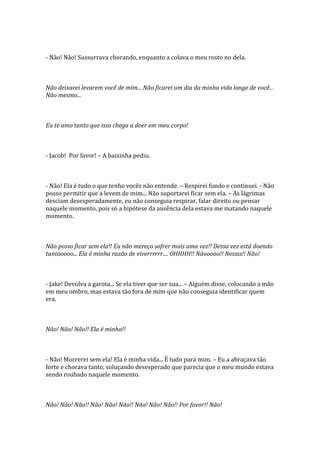 - Não! Não! Sussurrava chorando, enquanto a colava o meu rosto no dela.



Não deixarei levarem você de mim... Não ficarei um dia da minha vida longe de você...
Não mesmo...



Eu te amo tanto que isso chega a doer em meu corpo!



- Jacob! Por favor! – A baixinha pediu.



- Não! Ela é tudo o que tenho vocês não entende. – Respirei fundo e continuei. - Não
posso permitir que a levem de mim... Não suportarei ficar sem ela. – As lágrimas
desciam desesperadamente, eu não conseguia respirar, falar direito ou pensar
naquele momento, pois só a hipótese da ausência dela estava me matando naquele
momento.



Não posso ficar sem ela!! Eu não mereço sofrer mais uma vez!! Dessa vez está doendo
tantooooo... Ela é minha razão de viverrrrrr.... OHHHH!! Nãooooo!! Nessss!! Não!



- Jake! Devolva a garota... Se ela tiver que ser sua... – Alguém disse, colocando a mão
em meu ombro, mas estava tão fora de mim que não conseguia identificar quem
era.



Não! Não! Não!! Ela é minha!!



- Não! Morrerei sem ela! Ela é minha vida... É tudo para mim. – Eu a abraçava tão
forte e chorava tanto, soluçando desesperado que parecia que o meu mundo estava
sendo roubado naquele momento.



Não! Não! Não!! Não! Não! Não!! Não! Não! Não!! Por favor!! Não!
 