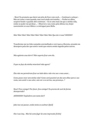 - Ness! Eu prometo que darei um jeito de ficar com você... – Continuei a soluçar -
Não sei como e nem quando, mas você ainda será minha... – Fechei os olhos,
suspirei fundo e quando abri continuei. – Eu te amo mais do que a minha vida,
então se puder me perdoar... – Observei o seu rosto pela última vez, beijei
suavemente os seus lábios e a entreguei para Bella.



Não! Não! Não!! Não! Não! Não!! Não! Não! Não! Que dor é essa? OHHHH!!



Transforme-me no lobo castanho avermelhado e corri para a floresta, uivando em
desespero pela dor que senti e senti que estava sendo seguido pelos outros.



Não agüento essa dorrr!! Não suporto ficar sem ela..



O que eu faço da minha miserável vida agora?



Eles não me permitiram ficar ao lado dela e não vivo seu o meu amor...

Como posso viver sem minha vida? Como será possível um dia sem olhar para o seu
rosto, sem sentir o seu calor, sem ver o se sorriso, sua presença...?



Ness!! Fica comigo!! Por favor, fica comigo!! Eu preciso de você de forma
desesperada!!

AHHHHHH!! Explodirei com tanta dor!!



Jake isso vai passar, então tenta se acalmar [Quil]



Ela é sua imp... Não há como fugir de uma impressão [Colin]
 